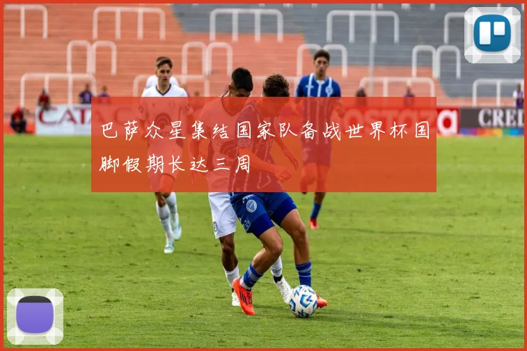 巴萨众星集结国家队备战世界杯国脚假期长达三周