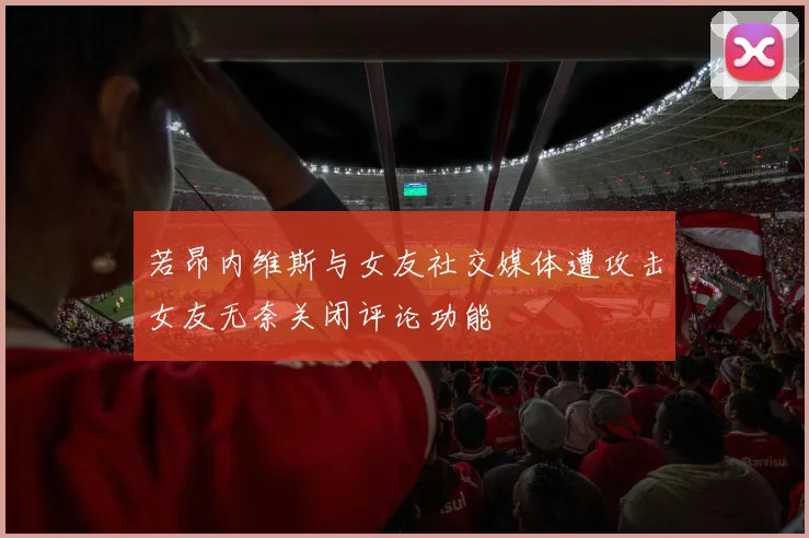 若昂内维斯与女友社交媒体遭攻击女友无奈关闭评论功能