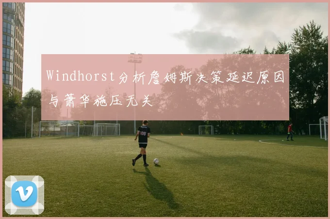 Windhorst分析詹姆斯决策延迟原因与萧华施压无关