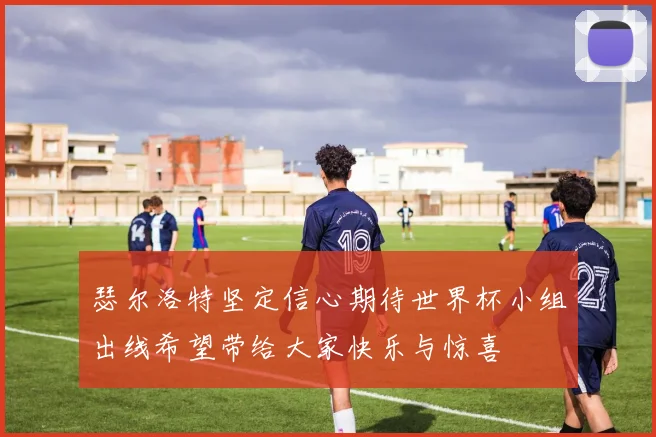 瑟尔洛特坚定信心期待世界杯小组出线希望带给大家快乐与惊喜