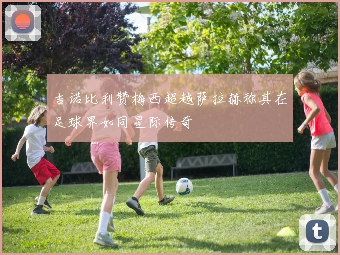 吉诺比利赞梅西超越萨拉赫称其在足球界如同星际传奇