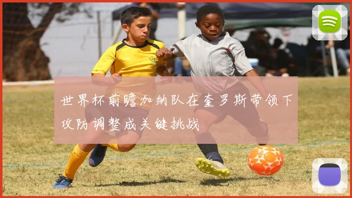 世界杯前瞻加纳队在奎罗斯带领下攻防调整成关键挑战