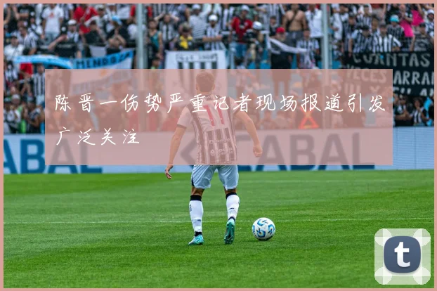 陈晋一伤势严重记者现场报道引发广泛关注