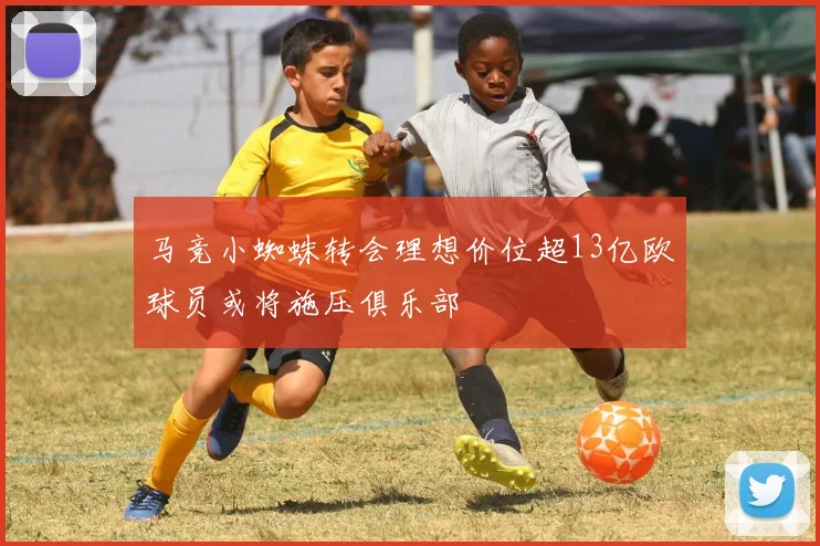 马竞小蜘蛛转会理想价位超13亿欧球员或将施压俱乐部