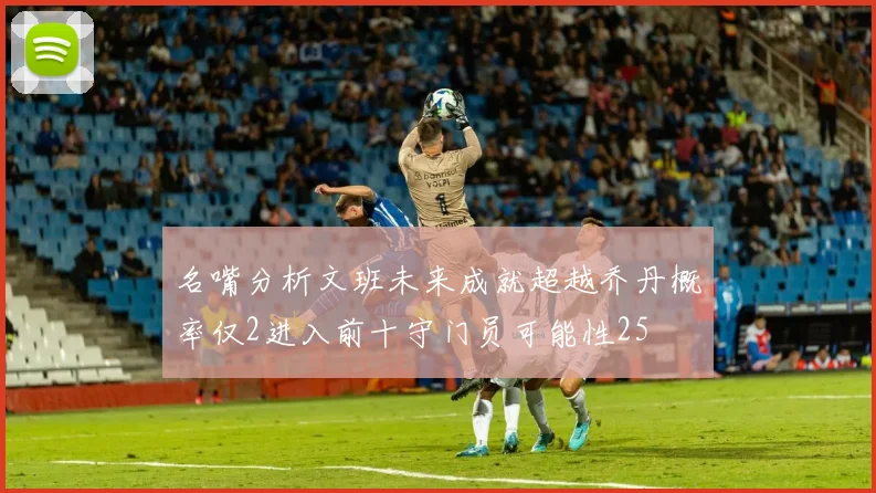 名嘴分析文班未来成就超越乔丹概率仅2进入前十守门员可能性25