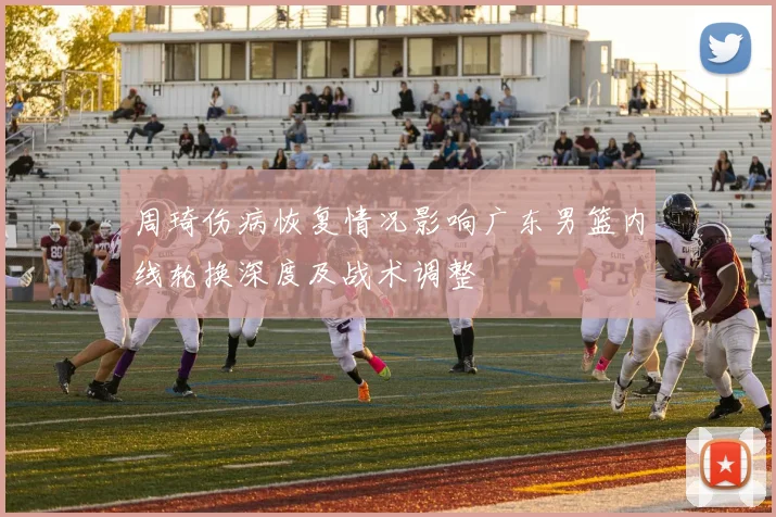 周琦伤病恢复情况影响广东男篮内线轮换深度及战术调整