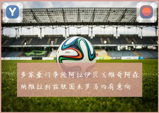多家豪门争抢阿拉伊贝戈维奇阿森纳维拉利兹联国米罗马均有意向