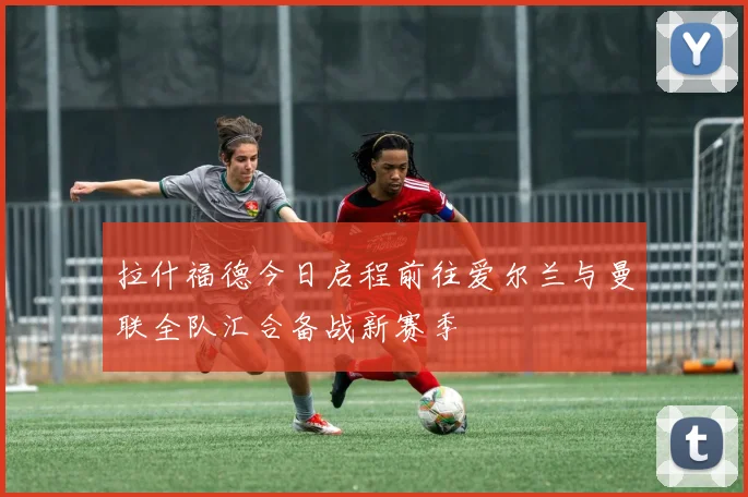 拉什福德今日启程前往爱尔兰与曼联全队汇合备战新赛季