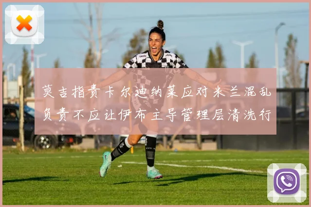 莫吉指责卡尔迪纳莱应对米兰混乱负责不应让伊布主导管理层清洗行动