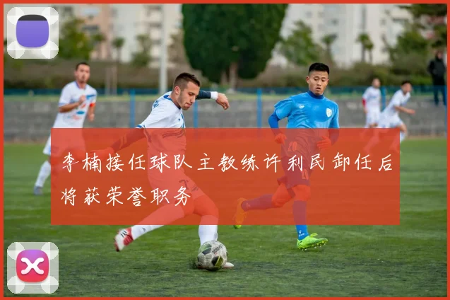 李楠接任球队主教练许利民卸任后将获荣誉职务