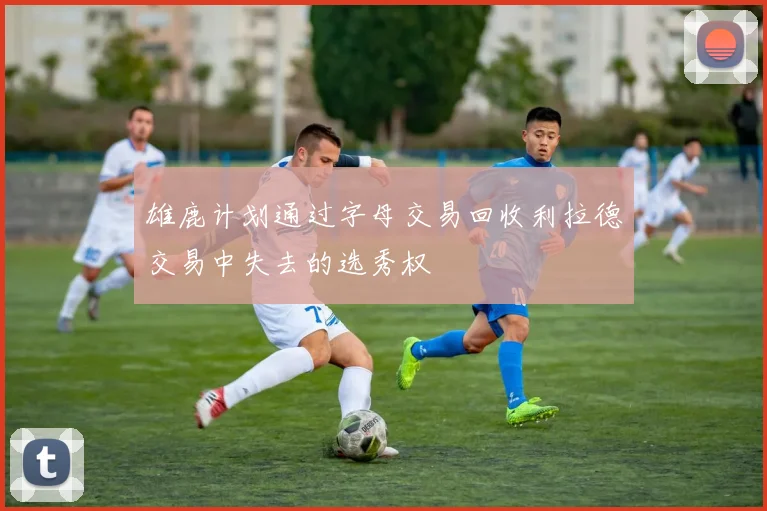 雄鹿计划通过字母交易回收利拉德交易中失去的选秀权