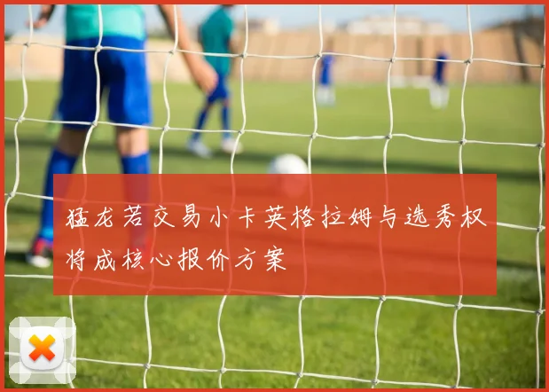 猛龙若交易小卡英格拉姆与选秀权将成核心报价方案