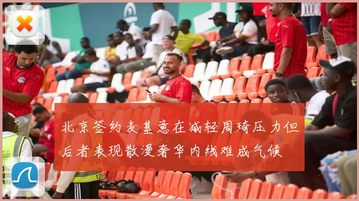 北京签约麦基意在减轻周琦压力但后者表现散漫奢华内线难成气候