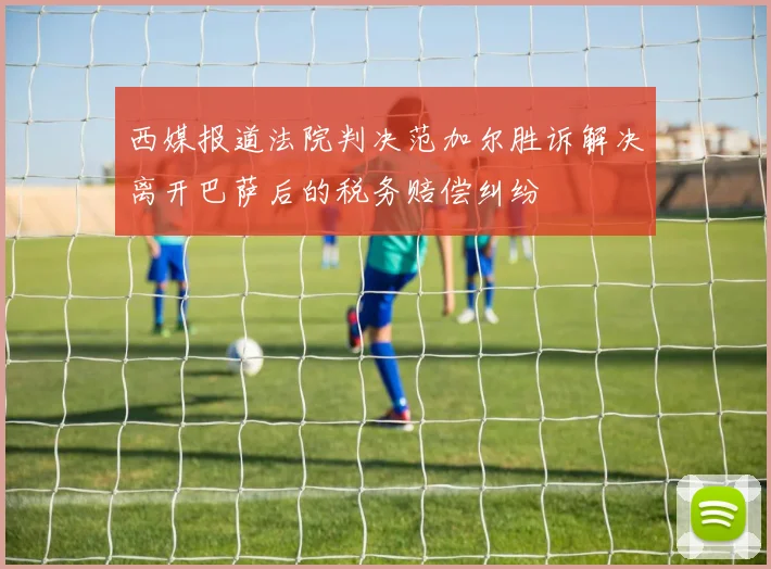 西媒报道法院判决范加尔胜诉解决离开巴萨后的税务赔偿纠纷