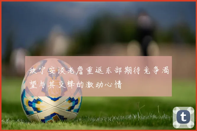 坎宁安谈老詹重返东部期待竞争渴望与其交锋的激动心情