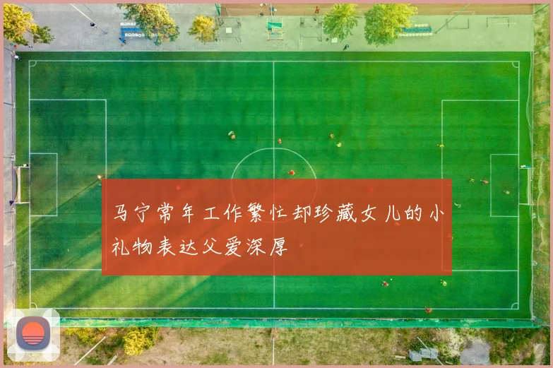 马宁常年工作繁忙却珍藏女儿的小礼物表达父爱深厚